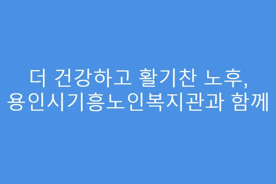 더 건강하고 활기찬 노후, 용인시기흥노인복지관과 함께