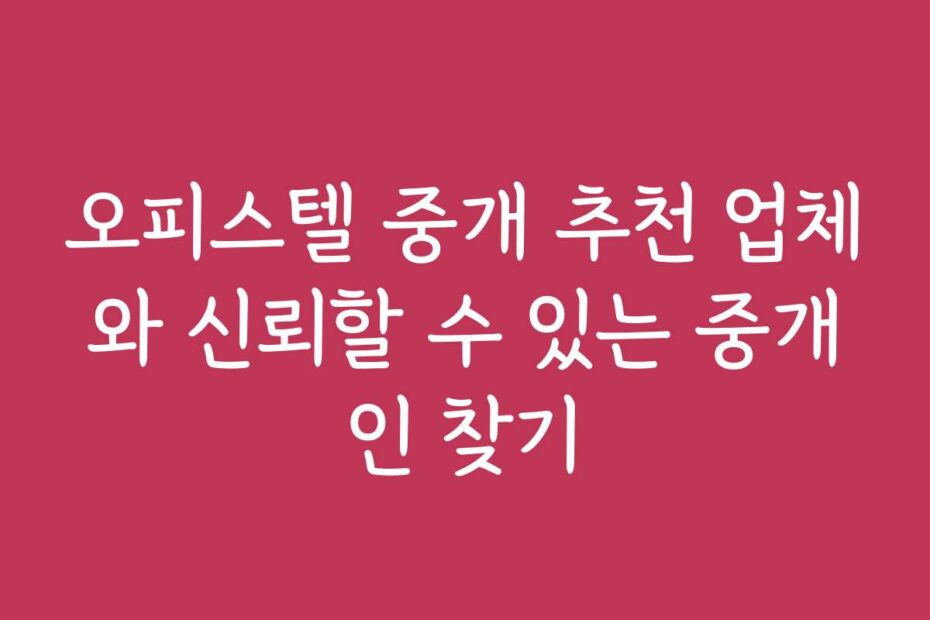 오피스텔 중개 추천 업체와 신뢰할 수 있는 중개인 찾기