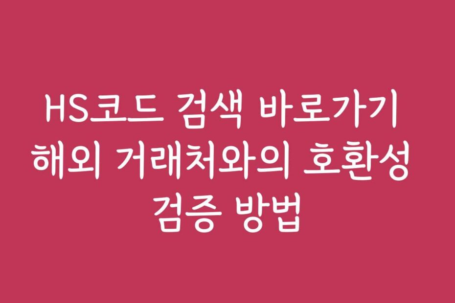 HS코드 검색 바로가기 해외 거래처와의 호환성 검증 방법
