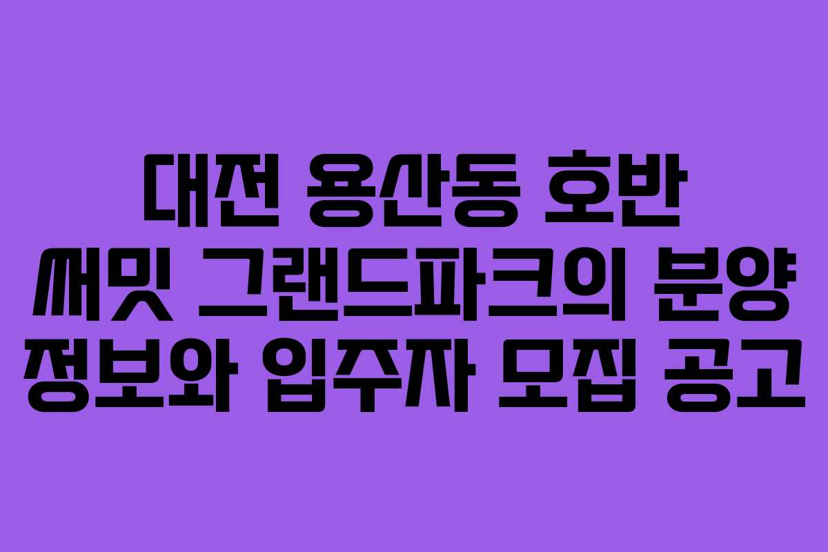 대전 용산동 호반 써밋 그랜드파크의 분양 정보와 입주자 모집 공고