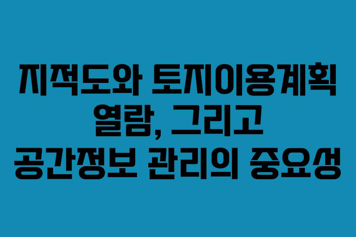 지적도와 토지이용계획 열람, 그리고 공간정보 관리의 중요성