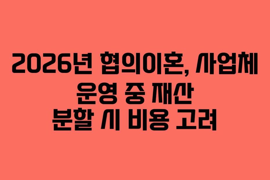 2026년 협의이혼, 사업체 운영 중 재산 분할 시 비용 고려